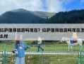 拉萨值得旅游吗现在？拉萨值得旅游吗现在怎么样