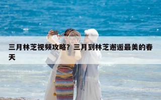 三月林芝视频攻略？三月到林芝邂逅最美的春天