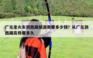 广元坐火车到西藏旅游需要多少钱？从广元到西藏高铁要多久