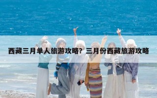 西藏三月单人旅游攻略？三月份西藏旅游攻略