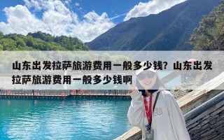 山东出发拉萨旅游费用一般多少钱？山东出发拉萨旅游费用一般多少钱啊