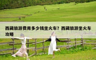 西藏旅游费用多少钱坐火车？西藏旅游坐火车攻略