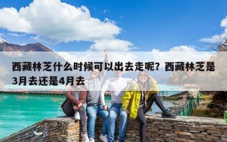 西藏林芝什么时候可以出去走呢？西藏林芝是3月去还是4月去
