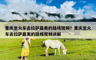 重庆坐火车去拉萨最美的路线视频？重庆坐火车去拉萨最美的路线视频讲解