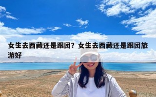 女生去西藏还是跟团？女生去西藏还是跟团旅游好