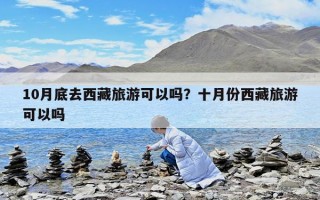 10月底去西藏旅游可以吗？十月份西藏旅游可以吗