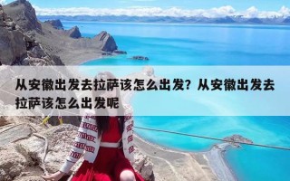 从安徽出发去拉萨该怎么出发？从安徽出发去拉萨该怎么出发呢
