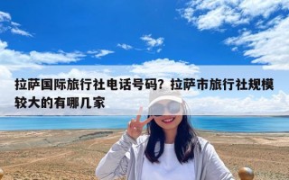 拉萨国际旅行社电话号码？拉萨市旅行社规模较大的有哪几家