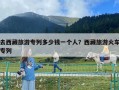 去西藏旅游专列多少钱一个人？西藏旅游火车专列