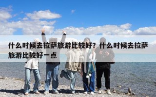 什么时候去拉萨旅游比较好？什么时候去拉萨旅游比较好一点