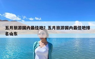 五月旅游国内最佳地？五月旅游国内最佳地排名山东