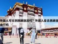 外国人可以到西藏旅游吗？外国人能去西藏自由行吗