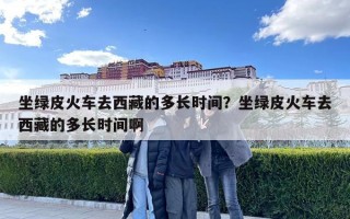 坐绿皮火车去西藏的多长时间？坐绿皮火车去西藏的多长时间啊