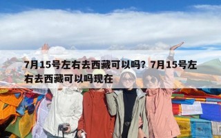 7月15号左右去西藏可以吗？7月15号左右去西藏可以吗现在