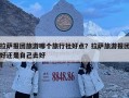 拉萨报团旅游哪个旅行社好点？拉萨旅游报团好还是自己去好