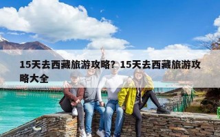 15天去西藏旅游攻略？15天去西藏旅游攻略大全