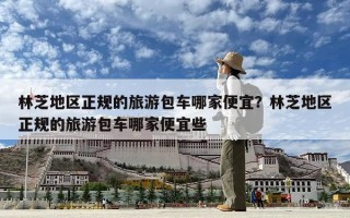 林芝地区正规的旅游包车哪家便宜？林芝地区正规的旅游包车哪家便宜些