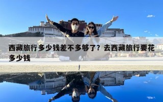 西藏旅行多少钱差不多够了？去西藏旅行要花多少钱