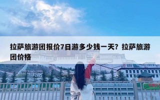 拉萨旅游团报价7日游多少钱一天？拉萨旅游团价格