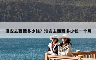 淮安去西藏多少钱？淮安去西藏多少钱一个月
