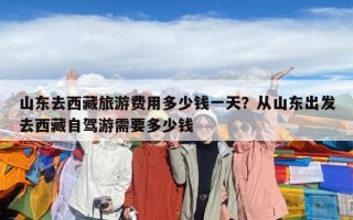 山东去西藏旅游费用多少钱一天？从山东出发去西藏自驾游需要多少钱