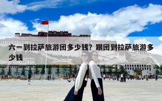 六一到拉萨旅游团多少钱？跟团到拉萨旅游多少钱
