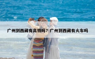 广州到西藏有高铁吗？广州到西藏有火车吗