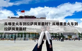 从哪坐火车到拉萨风景最好？从哪里坐火车到拉萨风景最好
