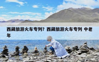 西藏旅游火车专列？西藏旅游火车专列 中老年