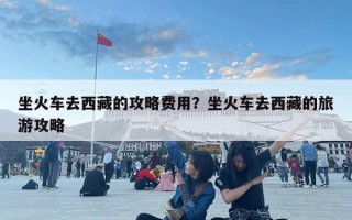 坐火车去西藏的攻略费用？坐火车去西藏的旅游攻略
