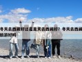 冬天去西藏好还是夏天去西藏好？冬天去西藏旅游好吗