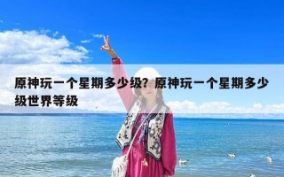 原神玩一个星期多少级？原神玩一个星期多少级世界等级