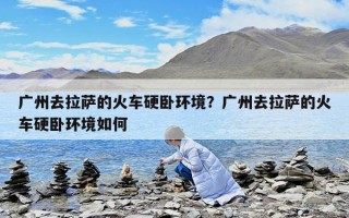 广州去拉萨的火车硬卧环境？广州去拉萨的火车硬卧环境如何