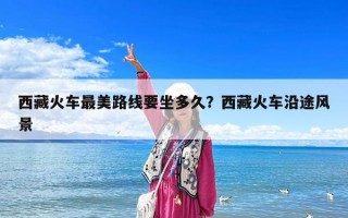 西藏火车最美路线要坐多久？西藏火车沿途风景