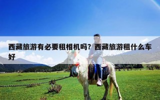 西藏旅游有必要租相机吗？西藏旅游租什么车好