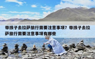 带孩子去拉萨旅行需要注意事项？带孩子去拉萨旅行需要注意事项有哪些