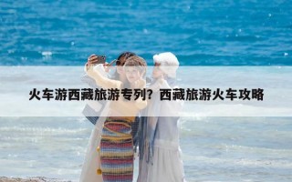 火车游西藏旅游专列？西藏旅游火车攻略