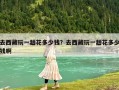 去西藏玩一趟花多少钱？去西藏玩一趟花多少钱啊