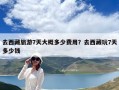 去西藏旅游7天大概多少费用？去西藏玩7天多少钱