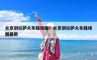 北京到拉萨火车路线图？北京到拉萨火车路线图最新