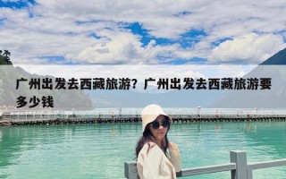 广州出发去西藏旅游？广州出发去西藏旅游要多少钱