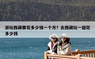 游玩西藏要花多少钱一个月？去西藏玩一趟花多少钱