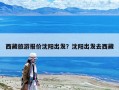 西藏旅游报价沈阳出发？沈阳出发去西藏
