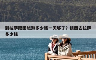 到拉萨跟团旅游多少钱一天够了？组团去拉萨多少钱