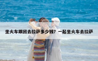 坐火车跟团去拉萨多少钱？一起坐火车去拉萨