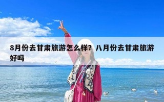 8月份去甘肃旅游怎么样？八月份去甘肃旅游好吗