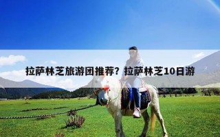 拉萨林芝旅游团推荐？拉萨林芝10日游