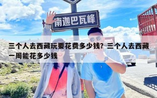 三个人去西藏玩要花费多少钱？三个人去西藏一周能花多少钱