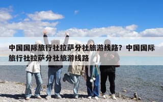 中国国际旅行社拉萨分社旅游线路？中国国际旅行社拉萨分社旅游线路