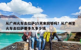 从广州火车去拉萨15天来回够吗？从广州坐火车去拉萨要多久多少钱